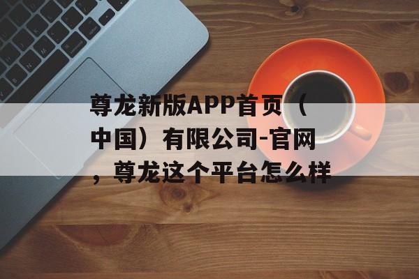 尊龙新版APP首页（中国）有限公司-官网，尊龙这个平台怎么样